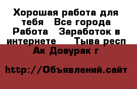 Хорошая работа для тебя - Все города Работа » Заработок в интернете   . Тыва респ.,Ак-Довурак г.